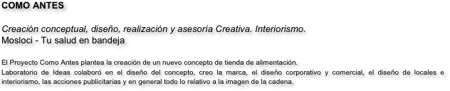 COMO ANTES

Creación conceptual, diseño, realización y asesoría Creativa. Interiorismo.
Mosloci - Tu salud en bandeja

El Proyecto Como Antes plantea la creación de un nuevo concepto de tienda de alimentación. 
Laboratorio de Ideas colaboró en el diseño del concepto, creo la marca, el diseño corporativo y comercial, el diseño de locales e interiorismo, las acciones publicitarias y en general todo lo relativo a la imagen de la cadena.
