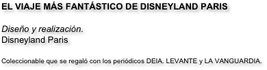 EL VIAJE MÁS FANTÁSTICO DE DISNEYLAND PARIS

Diseño y realización.
Disneyland Paris

Coleccionable que se regaló con los periódicos DEIA. LEVANTE y LA VANGUARDIA.

