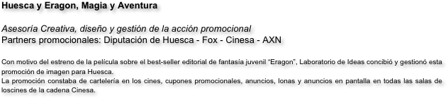 Huesca y Eragon, Magia y Aventura

Asesoría Creativa, diseño y gestión de la acción promocional
Partners promocionales: Diputación de Huesca - Fox - Cinesa - AXN
                             
Con motivo del estreno de la película sobre el best-seller editorial de fantasía juvenil “Eragon”, Laboratorio de Ideas concibió y gestionó esta promoción de imagen para Huesca. 
La promoción constaba de cartelería en los cines, cupones promocionales, anuncios, lonas y anuncios en pantalla en todas las salas de loscines de la cadena Cinesa.