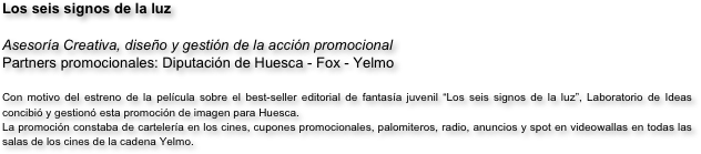 Los seis signos de la luz

Asesoría Creativa, diseño y gestión de la acción promocional
Partners promocionales: Diputación de Huesca - Fox - Yelmo 
                             
Con motivo del estreno de la película sobre el best-seller editorial de fantasía juvenil “Los seis signos de la luz”, Laboratorio de Ideas concibió y gestionó esta promoción de imagen para Huesca. 
La promoción constaba de cartelería en los cines, cupones promocionales, palomiteros, radio, anuncios y spot en videowallas en todas las salas de los cines de la cadena Yelmo.