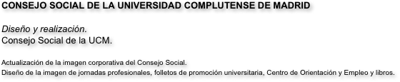 CONSEJO SOCIAL DE LA UNIVERSIDAD COMPLUTENSE DE MADRID

Diseño y realización.
Consejo Social de la UCM.

Actualización de la imagen corporativa del Consejo Social.
Diseño de la imagen de jornadas profesionales, folletos de promoción universitaria, Centro de Orientación y Empleo y libros.

